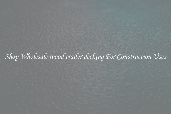Shop Wholesale wood trailer decking For Construction Uses