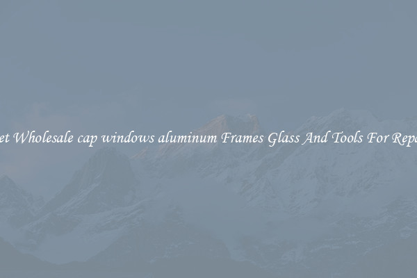 Get Wholesale cap windows aluminum Frames Glass And Tools For Repair